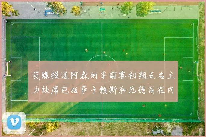 英媒报道阿森纳季前赛初期五名主力缺席包括萨卡赖斯和厄德高在内