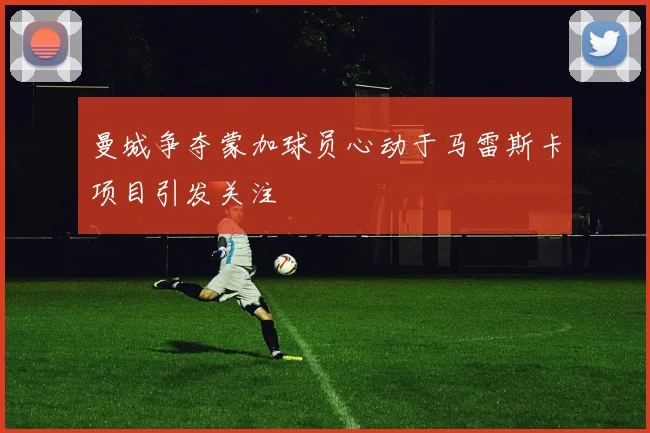曼城争夺蒙加球员心动于马雷斯卡项目引发关注