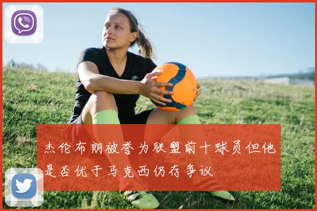 杰伦布朗被誉为联盟前十球员但他是否优于马克西仍存争议