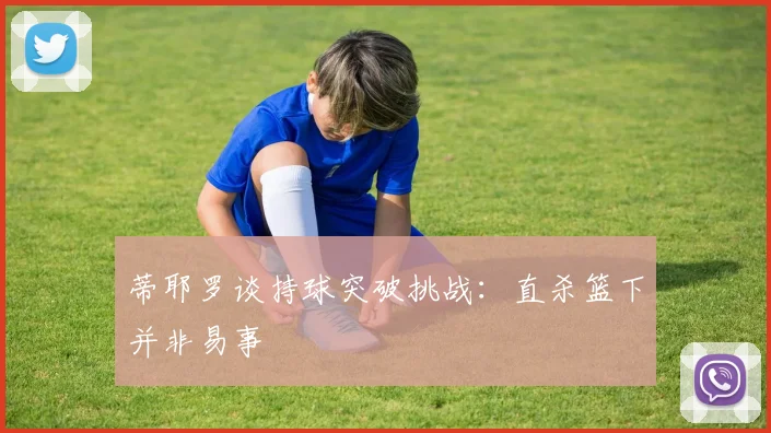 蒂耶罗谈持球突破挑战：直杀篮下并非易事