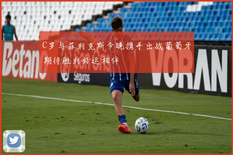 C罗与菲利克斯今晚携手出战葡萄牙期待胜利好运相伴