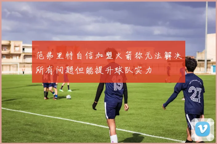 范弗里特自信加盟火箭称无法解决所有问题但能提升球队实力