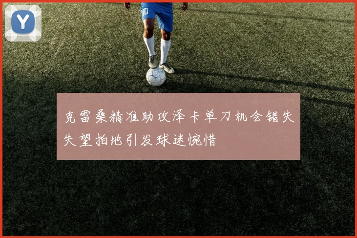克雷桑精准助攻泽卡单刀机会错失失望拍地引发球迷惋惜