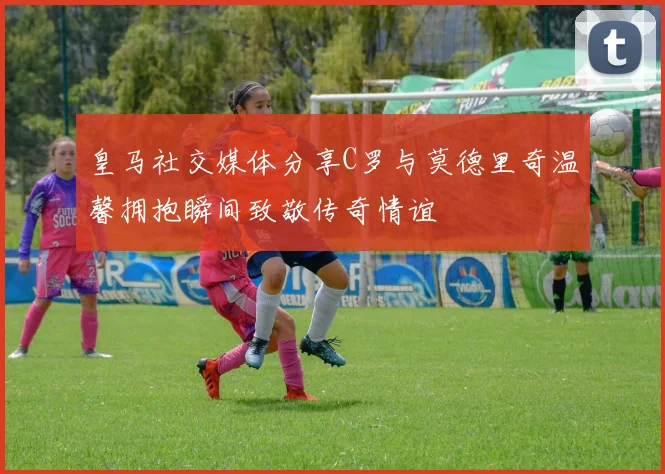 皇马社交媒体分享C罗与莫德里奇温馨拥抱瞬间致敬传奇情谊