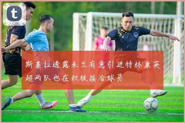 斯基拉透露米兰有意引进特林康英超两队也在积极接洽球员