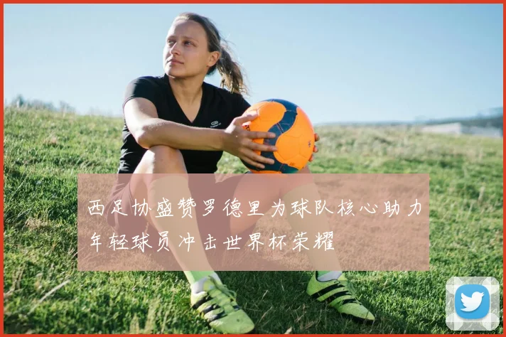 西足协盛赞罗德里为球队核心助力年轻球员冲击世界杯荣耀