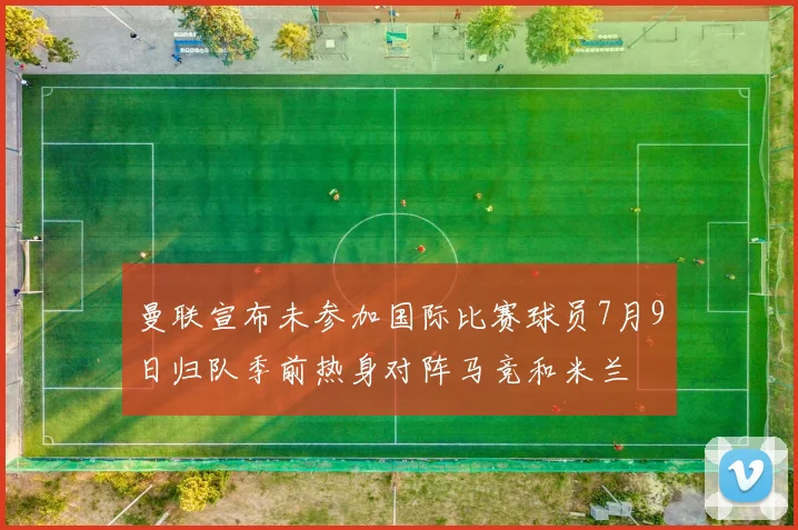 曼联宣布未参加国际比赛球员7月9日归队季前热身对阵马竞和米兰