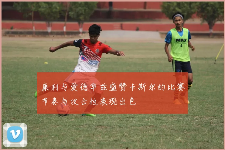 康利与爱德华兹盛赞卡斯尔的比赛节奏与攻击性表现出色