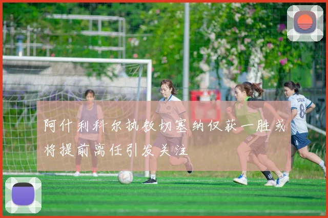 阿什利科尔执教切塞纳仅获一胜或将提前离任引发关注