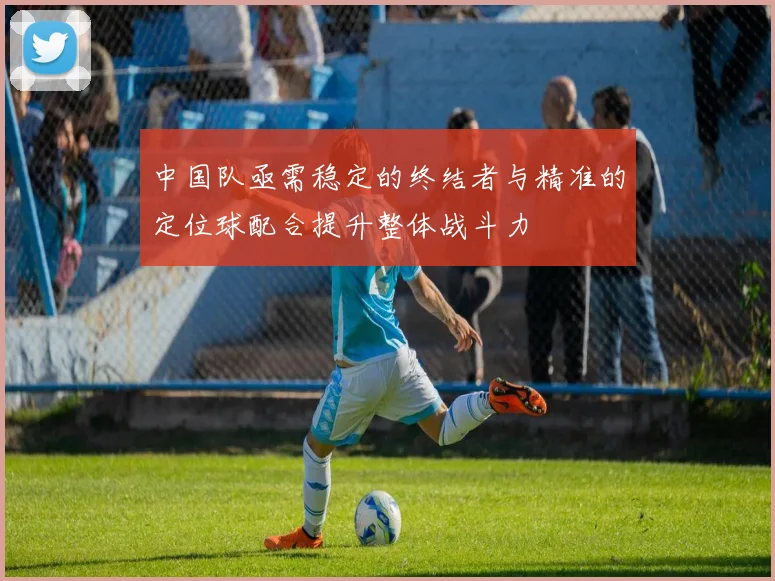 中国队亟需稳定的终结者与精准的定位球配合提升整体战斗力