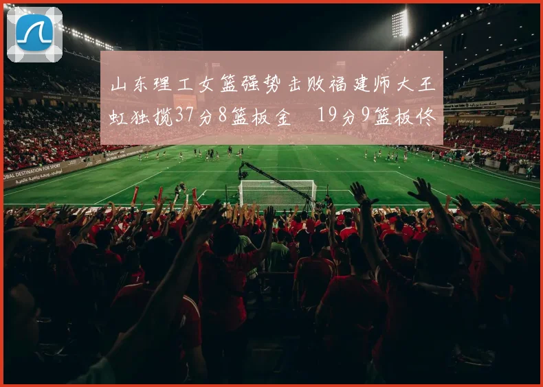 山东理工女篮强势击败福建师大王虹独揽37分8篮板金喆19分9篮板佟欣芷21分6篮板