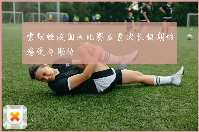 索默畅谈国米比赛后首次长假期的感受与期待