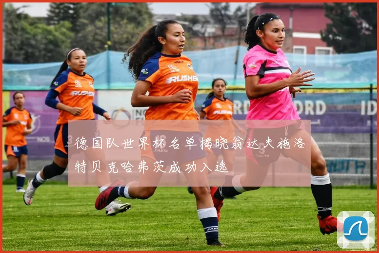 德国队世界杯名单揭晓翁达夫施洛特贝克哈弗茨成功入选