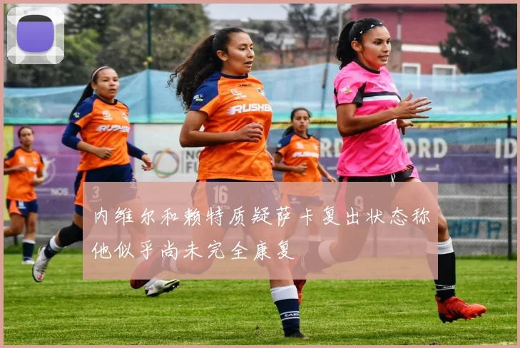 内维尔和赖特质疑萨卡复出状态称他似乎尚未完全康复