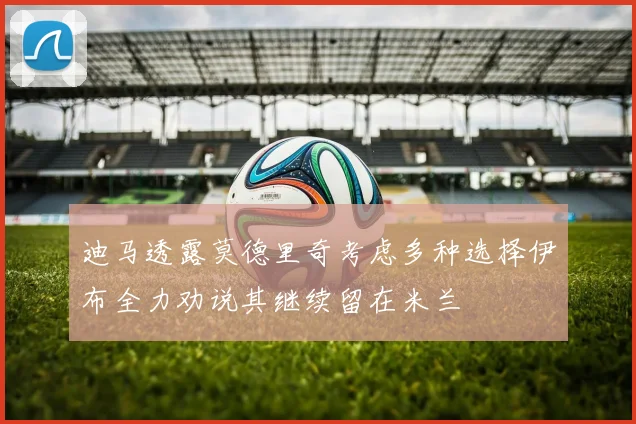 迪马透露莫德里奇考虑多种选择伊布全力劝说其继续留在米兰