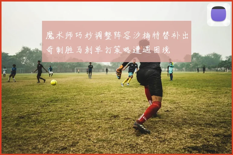 魔术师巧妙调整阵容沙梅特替补出奇制胜马刺单打策略遭遇困境