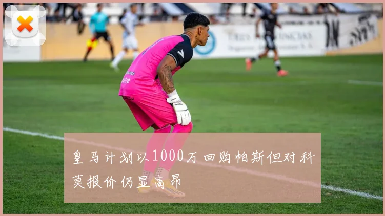 皇马计划以1000万回购帕斯但对科莫报价仍显高昂