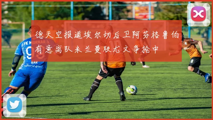 德天空报道埃尔切后卫阿芬格鲁伯有意离队米兰曼联尤文争抢中