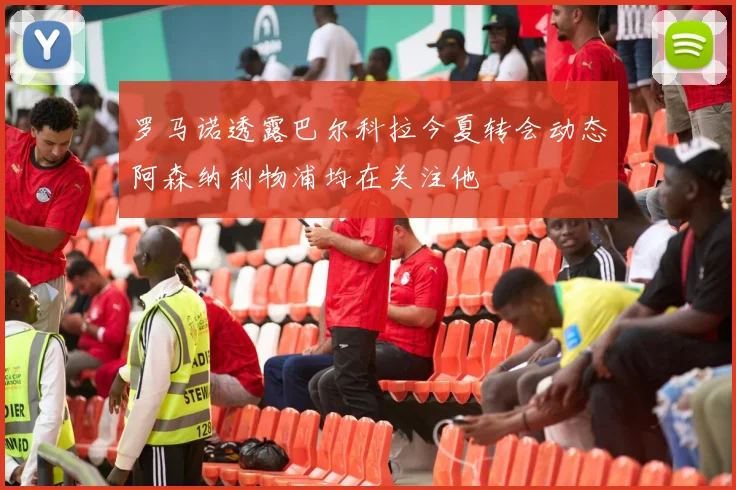 罗马诺透露巴尔科拉今夏转会动态阿森纳利物浦均在关注他