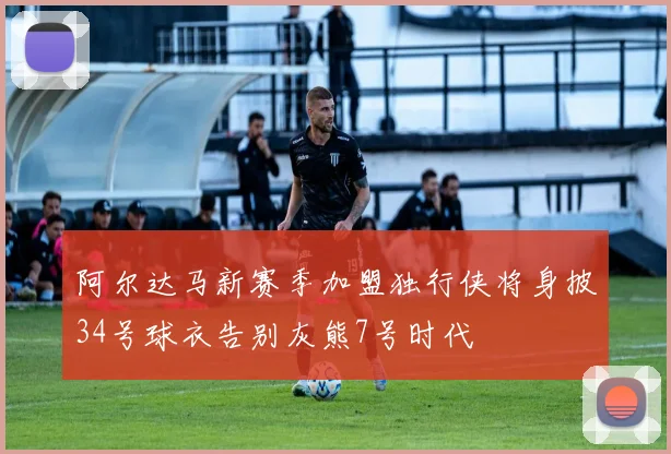 阿尔达马新赛季加盟独行侠将身披34号球衣告别灰熊7号时代