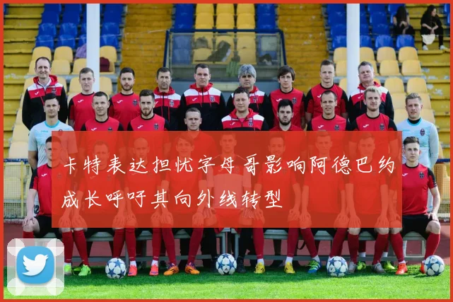 卡特表达担忧字母哥影响阿德巴约成长呼吁其向外线转型