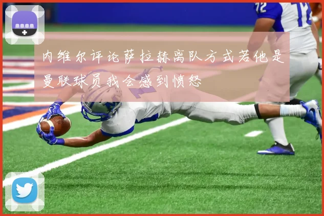 内维尔评论萨拉赫离队方式若他是曼联球员我会感到愤怒