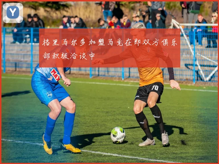 格里马尔多加盟马竞在即双方俱乐部积极洽谈中