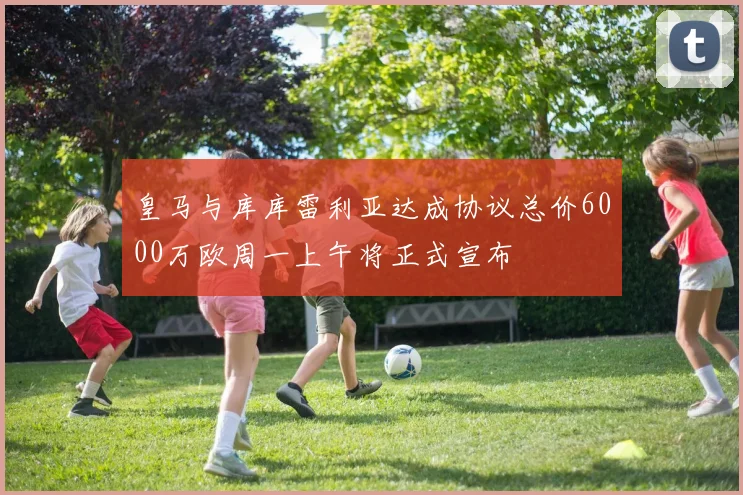 皇马与库库雷利亚达成协议总价6000万欧周一上午将正式宣布