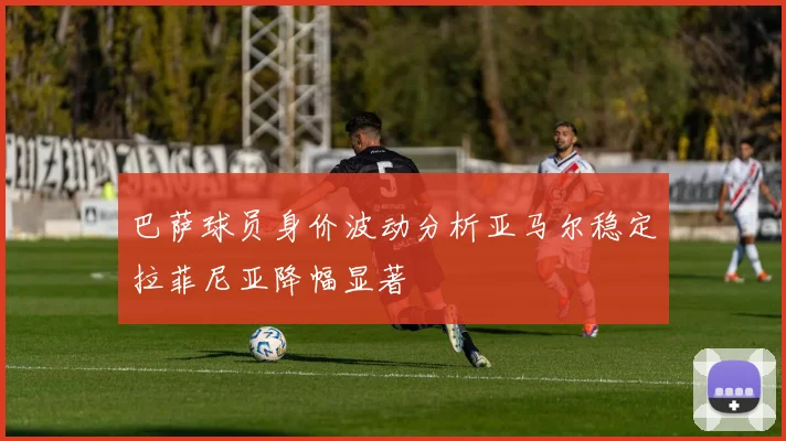 巴萨球员身价波动分析亚马尔稳定拉菲尼亚降幅显著